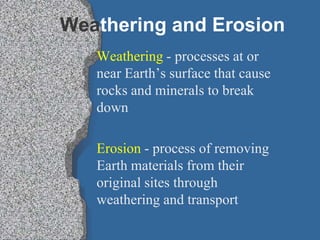 Weathering and Erosion Weathering - processes at or near Earth’s surface that cause rocks and minerals to break down Erosion - process of removing Earth materials from their original sites through weathering and transport 