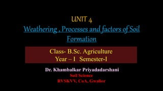 UNIT 4
Weathering , Processes and factors of Soil
Formation
Dr. Khambalkar Priyadadarshani
Soil Science
RVSKVV, CoA, Gwalior
Class- B.Sc. Agriculture
Year – I Semester-I
 