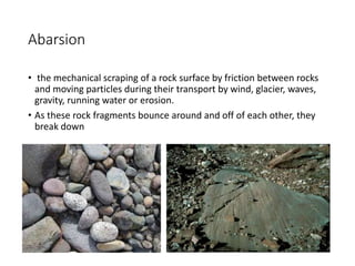 Abarsion
• the mechanical scraping of a rock surface by friction between rocks
and moving particles during their transport by wind, glacier, waves,
gravity, running water or erosion.
• As these rock fragments bounce around and off of each other, they
break down
 