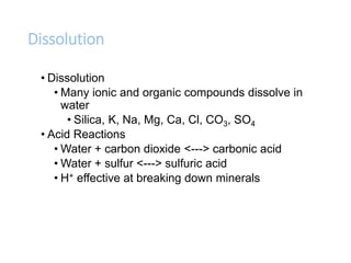 Dissolution
• Dissolution
• Many ionic and organic compounds dissolve in
water
• Silica, K, Na, Mg, Ca, Cl, CO3, SO4
• Acid Reactions
• Water + carbon dioxide <---> carbonic acid
• Water + sulfur <---> sulfuric acid
• H+ effective at breaking down minerals
 