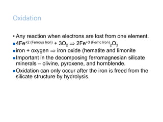 Oxidation
• Any reaction when electrons are lost from one element.
4Fe+2 (Ferrous Iron) + 3O2  2Fe+3 (Ferric Iron)
2O3
iron + oxygen  iron oxide (hematite and limonite
Important in the decomposing ferromagnesian silicate
minerals – olivine, pyroxene, and hornblende.
Oxidation can only occur after the iron is freed from the
silicate structure by hydrolysis.
 