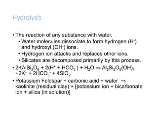 Hydrolysis
• The reaction of any substance with water.
• Water molecules dissociate to form hydrogen (H-)
and hydroxyl (OH-) ions.
• Hydrogen ion attacks and replaces other ions.
• Silicates are decomposed primarily by this process.
• 2KAlSi3O8 + 2(H+ + HCO3
-) + H2O  Al2Si2O5(OH)4
+2K+ + 2HCO3
- + 4SiO2
• Potassium Feldspar + carbonic acid + water 
kaolinite (residual clay) + [potassium ion + bicarbonate
ion + silica (in solution)]
 