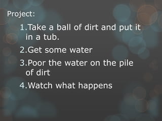 Project:
1.Take a ball of dirt and put it
in a tub.
2.Get some water
3.Poor the water on the pile
of dirt
4.Watch what happens
 