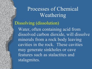 Processes of Chemical Weathering Dissolving (dissolution)   Water, often containing acid from dissolved carbon dioxide, will dissolve minerals from a rock body leaving cavities in the rock.  These cavities may generate sinkholes or cave features such as stalactites and stalagmites. 