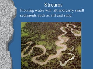 Streams Flowing water will lift and carry small  sediments such as silt and sand. 