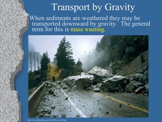 Transport by Gravity When sediments are weathered they may be transported downward by gravity.  The general term for this is  mass wasting . http://en.wikipedia.org/wiki/Mass_wasting 