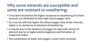 Why some minerals are susceptible and
some are resistant to weathering:
• It has been found that the higher resistance to weathering of certain
minerals are attributed to their high silicon:oxygen ratio.
• So it can be told that higher the silicon:oxygen ratio of the minerals,
higher is its resistance to elements of weathering.
• It may be due to the tendency of oxygen to react with almost all
element due to its higher electronegativity and formation of
respective oxides.
• The combination of water and oxygen is even more corrosive.
 