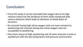 Conclusion:
• From this study it can be concluded that oxygen due to its high
reactive nature has the tendency to form oxide compound with
various elements which leads to alteration or break down of
structure.
• So minerals having high silicon:oxygen ratio are more resistant to
weathering and minerals having low silicon:oxygen ratio are
susceptible to weathering.
• One more reason of high weathering rate of some minerals is to be in
equilibrium with the low temperature and pressure environment.
 