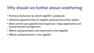 Why should we bother about weathering:
• Primary mechanism by which regolith is produced.
• Influences geochemistry of regolith, ground and surface waters.
• Main control over geochemical dispersion- helps exploration and
environmental management.
• Affects salt generation and movement in the regolith.
• Affects acid generation in the regolith.
 
