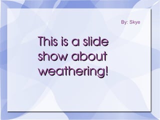 This is a slide show about weathering! By: Skye 
