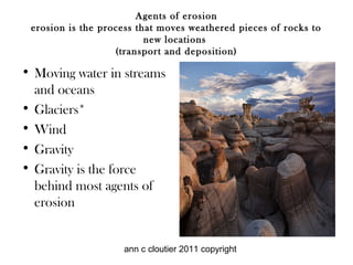 Agents of erosion
 erosion is the process that moves weathered pieces of rocks to
                          new locations
                   (transport and deposition)

• Moving water in streams
  and oceans
• Glaciers*
• Wind
• Gravity
• Gravity is the force
  behind most agents of
  erosion


                    ann c cloutier 2011 copyright
 
