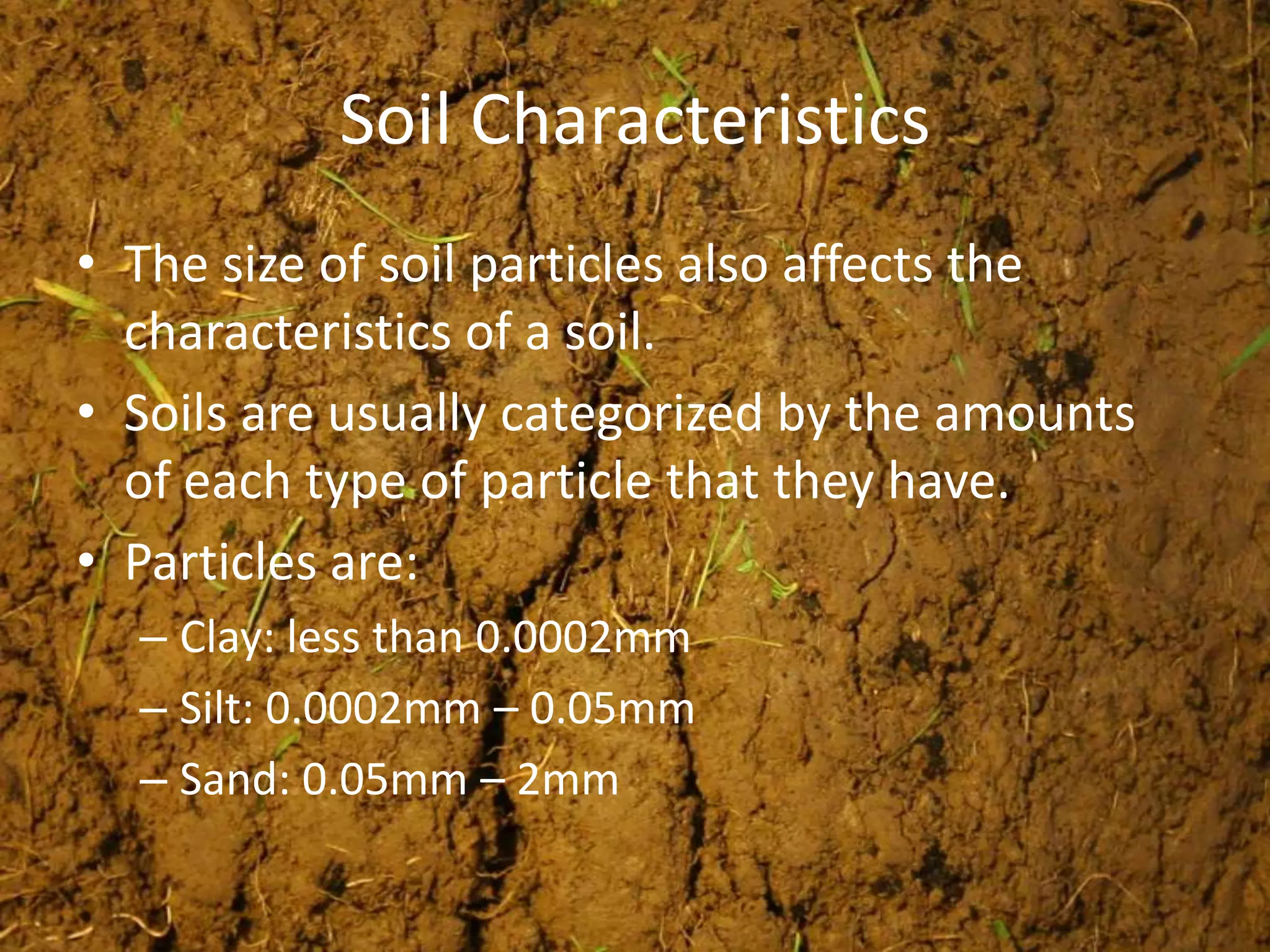 Soil Characteristics
• The size of soil particles also affects the
  characteristics of a soil.
• Soils are usually categorized by the amounts
  of each type of particle that they have.
• Particles are:
  – Clay: less than 0.0002mm
  – Silt: 0.0002mm – 0.05mm
  – Sand: 0.05mm – 2mm
 