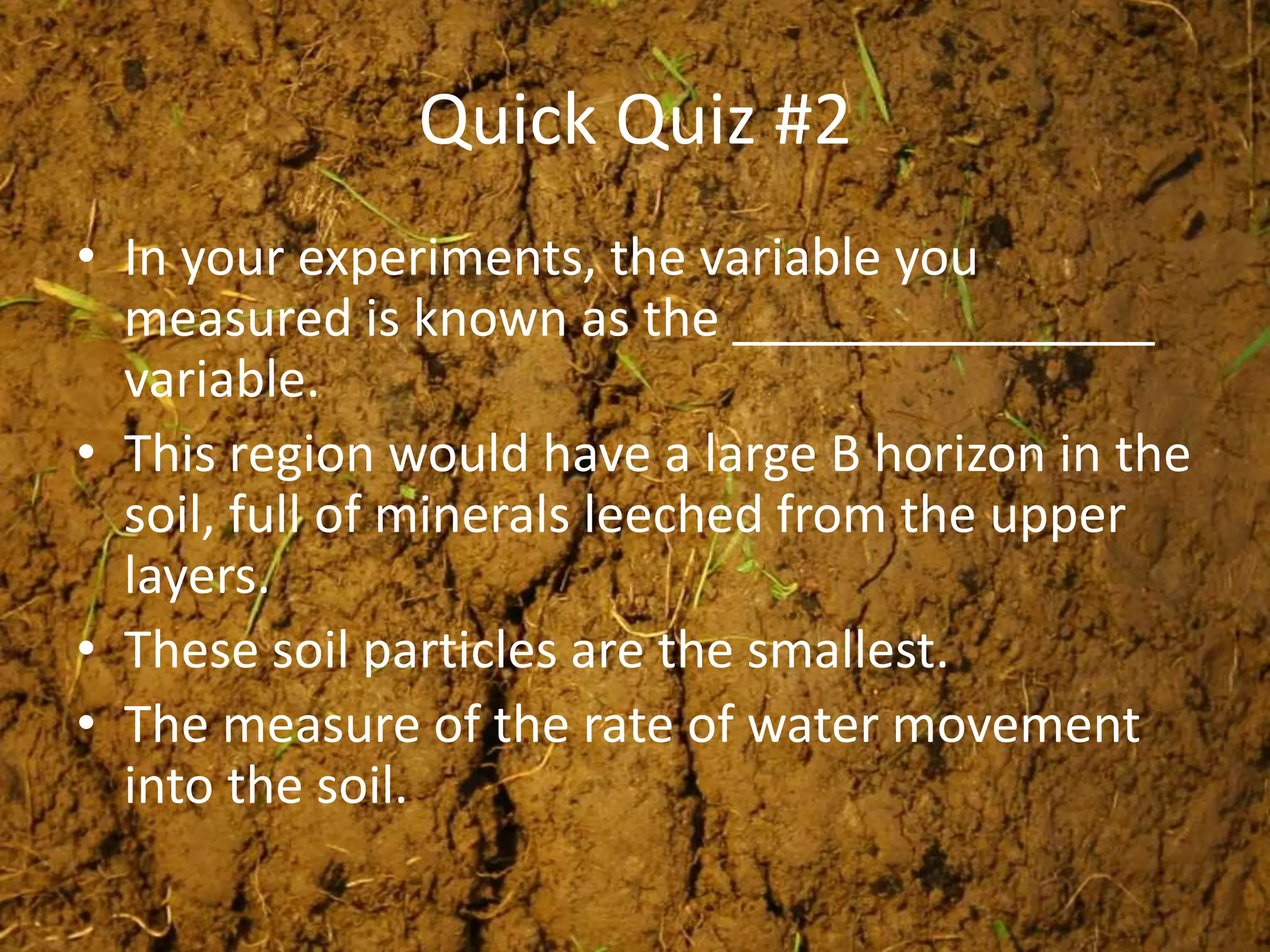 Quick Quiz #2
• In your experiments, the variable you
  measured is known as the _______________
  variable.
• This region would have a large B horizon in the
  soil, full of minerals leeched from the upper
  layers.
• These soil particles are the smallest.
• The measure of the rate of water movement
  into the soil.
 