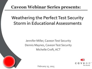 Jennifer Miller, CaveonTest Security
Dennis Maynes, CaveonTest Security
Michelle Croft,ACT
Weathering the PerfectTest Security
Storm in Educational Assessments
February 25, 2015
Caveon Webinar Series presents:
 
