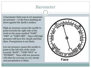 Barometer

A barometer (bah-rom-it-er) measures
air pressure – or the force pushing air
down against the Earth’s surface.

High air pressure causes the needle to
point towards the right side of the
circle to the areas marked “FAIR”,
“DRY” or “VERY DRY”. Days with high
pressure will have few clouds and blue
skies. Precipitation is not likely.

Low air pressure causes the needle to
point to the left side of the circle
towards “RAIN”, “VERY WET” or
“STORMY”. Days with low pressure
will often be overcast or very cloudy
and precipitation is likely.
 