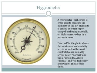 Hygrometer

        A hygrometer (high-grom-it-
        er) is used to measure the
        humidity in the air. Humidity
        is caused by water vapor
        trapped in the air; especially
        on high-pressure days in a
        warm air mass.

        “Normal” in the photo shows
        the most common humidity
        levels, as well as the most
        comfortable air humidity
        levels. Below “normal” and
        the air is too dry. Above
        “normal” and you feel sticky
        and sweaty. The air feels
        thick.
 
