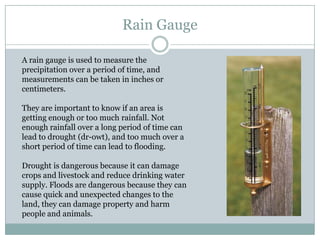 Rain Gauge

A rain gauge is used to measure the
precipitation over a period of time, and
measurements can be taken in inches or
centimeters.

They are important to know if an area is
getting enough or too much rainfall. Not
enough rainfall over a long period of time can
lead to drought (dr-owt), and too much over a
short period of time can lead to flooding.

Drought is dangerous because it can damage
crops and livestock and reduce drinking water
supply. Floods are dangerous because they can
cause quick and unexpected changes to the
land, they can damage property and harm
people and animals.
 