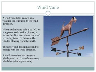 Wind Vane

A wind vane (also known as a
weather vane) is used to tell wind
direction.

When a wind vane points to “N”, as
it appears to do in this picture, it
shows the direction where the wind
is coming from. In this case the
wind is blowing from the north.

The arrow and dog spin around to
change with the wind direction.

A wind vane does not measure
wind speed, but it can show strong
winds by spinning randomly.
 