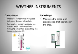 WEATHER INSTRUMENTS
Thermometer
• Measures temperature in degrees
Celcius or degrees Fahrenheit.
• For weather temperatures you can
make a rough conversion from
Celsius to Fahrenheit by doubling the
figure and adding 30.
Rain Gauge
• Measures the amount of
precipitation that has fallen in
the area.
 