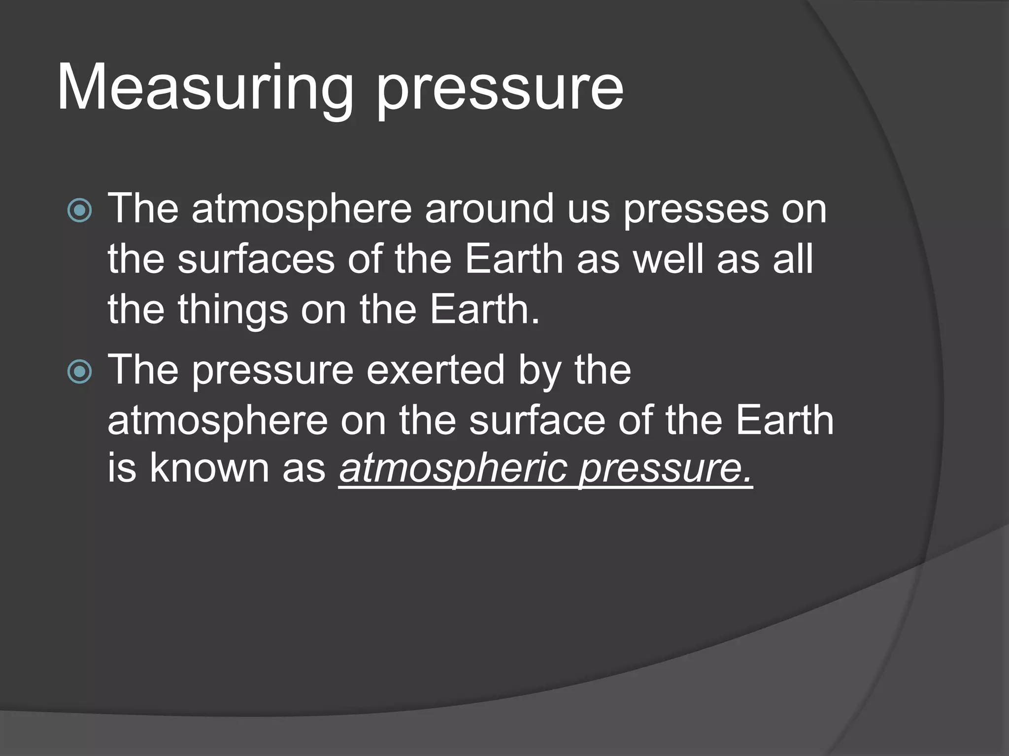 Measuring pressure
The atmosphere around us presses on
the surfaces of the Earth as well as all
the things on the Earth.
The pressure exerted by the
atmosphere on the surface of the Earth
is known as atmospheric pressure.