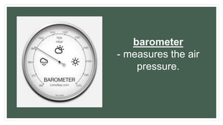 barometer
- measures the air
pressure.
 