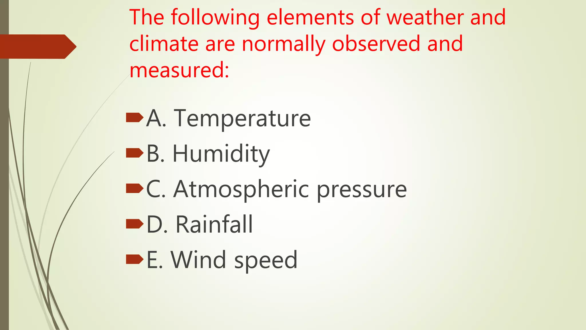 The following elements of weather and
climate are normally observed and
measured:
A. Temperature
B. Humidity
C. Atmospheric pressure
D. Rainfall
E. Wind speed