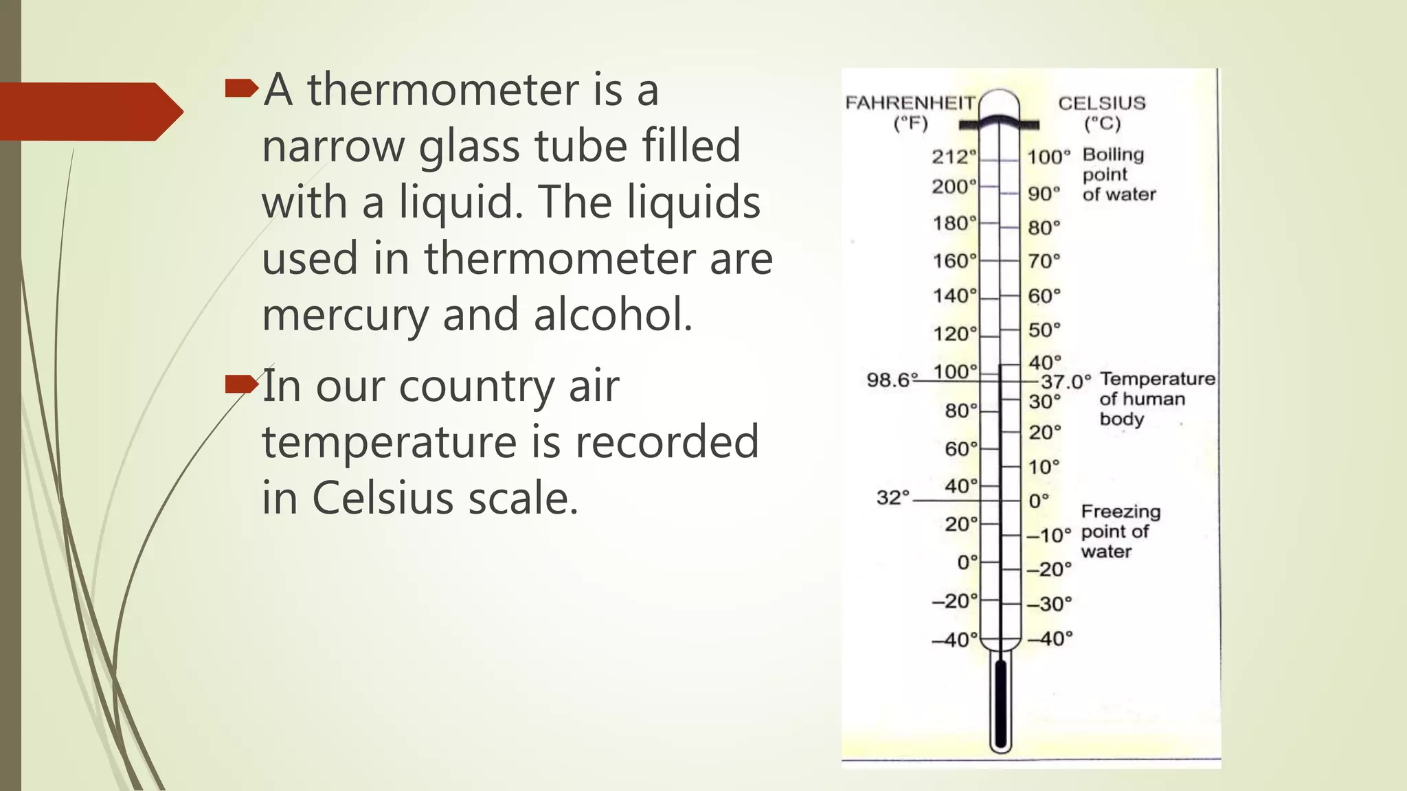 A thermometer is a
narrow glass tube filled
with a liquid. The liquids
used in thermometer are
mercury and alcohol.
In our country air
temperature is recorded
in Celsius scale.