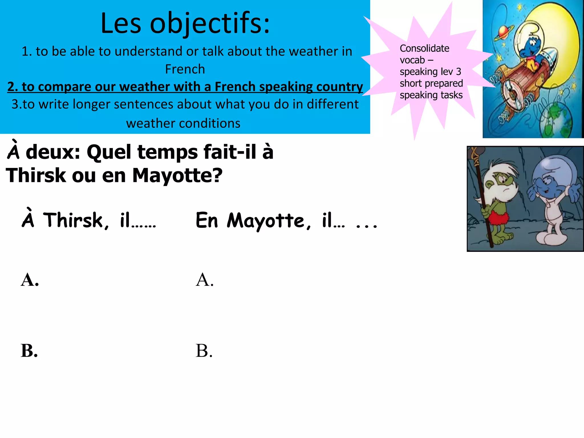 Les objectifs:
   1. to be able to understand or talk about the weather in   Consolidate
                                                              vocab –
                            French                            speaking lev 3
2. to compare our weather with a French speaking country      short prepared
                                                              speaking tasks
 3.to write longer sentences about what you do in different
                     weather conditions

À deux: Quel temps fait-il à
Thirsk ou en Mayotte?

  À Thirsk, il……               En Mayotte, il… ...


  A.                           A.


  B.                           B.
 