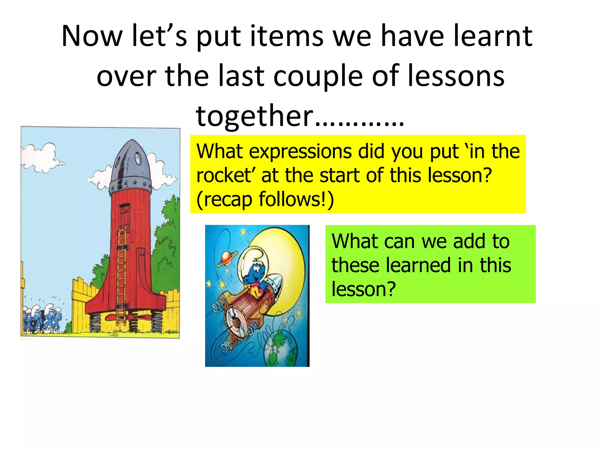 Now let’s put items we have learnt
  over the last couple of lessons
          together…………
         What expressions did you put ‘in the
         rocket’ at the start of this lesson?
         (recap follows!)

                        What can we add to
                        these learned in this
                        lesson?
 