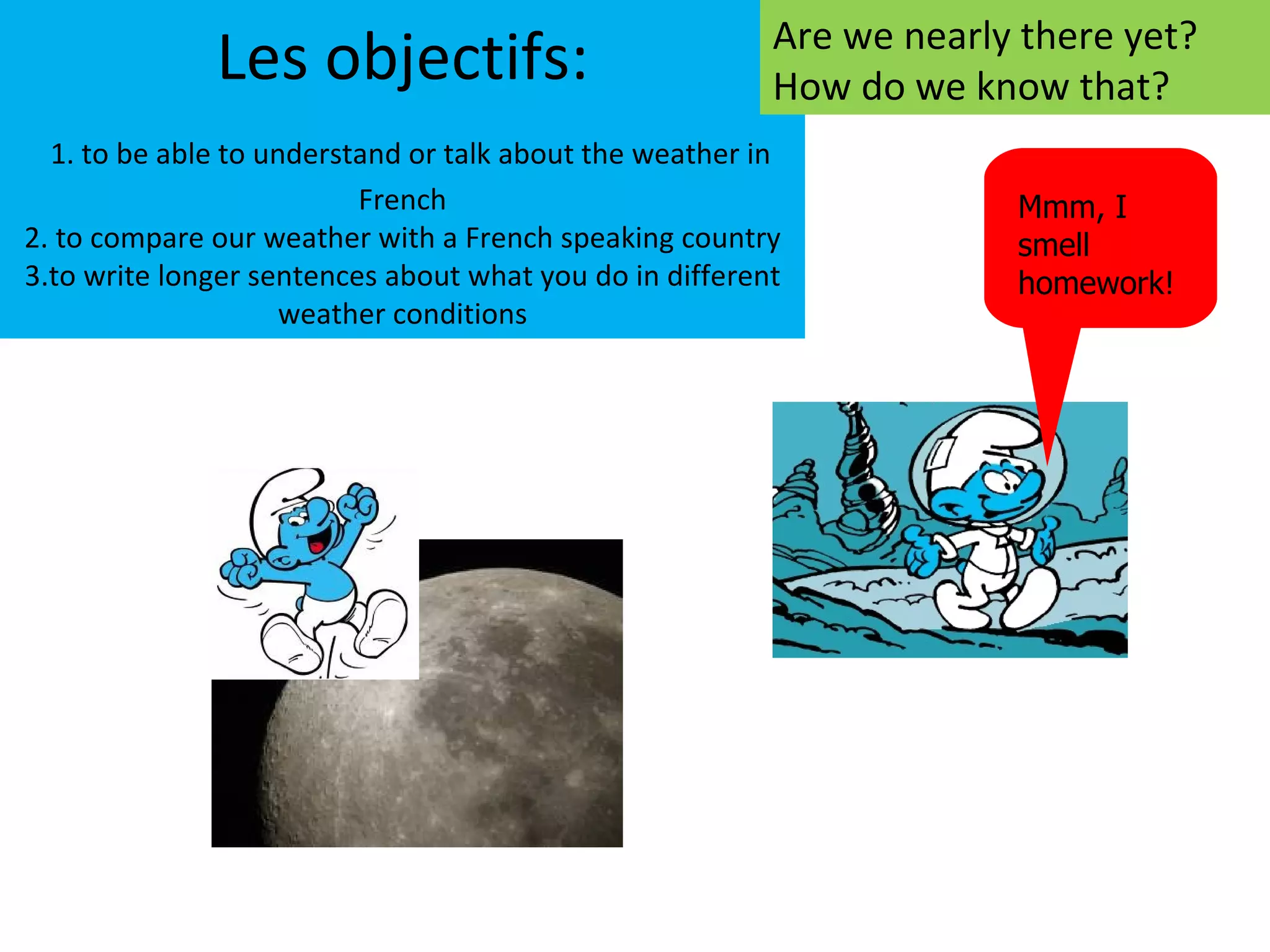 Are we nearly there yet?
              Les objectifs:                             How do we know that?
  1. to be able to understand or talk about the weather in
                          French                                      Mmm, I
2. to compare our weather with a French speaking country              smell
3.to write longer sentences about what you do in different            homework!
                     weather conditions
 
