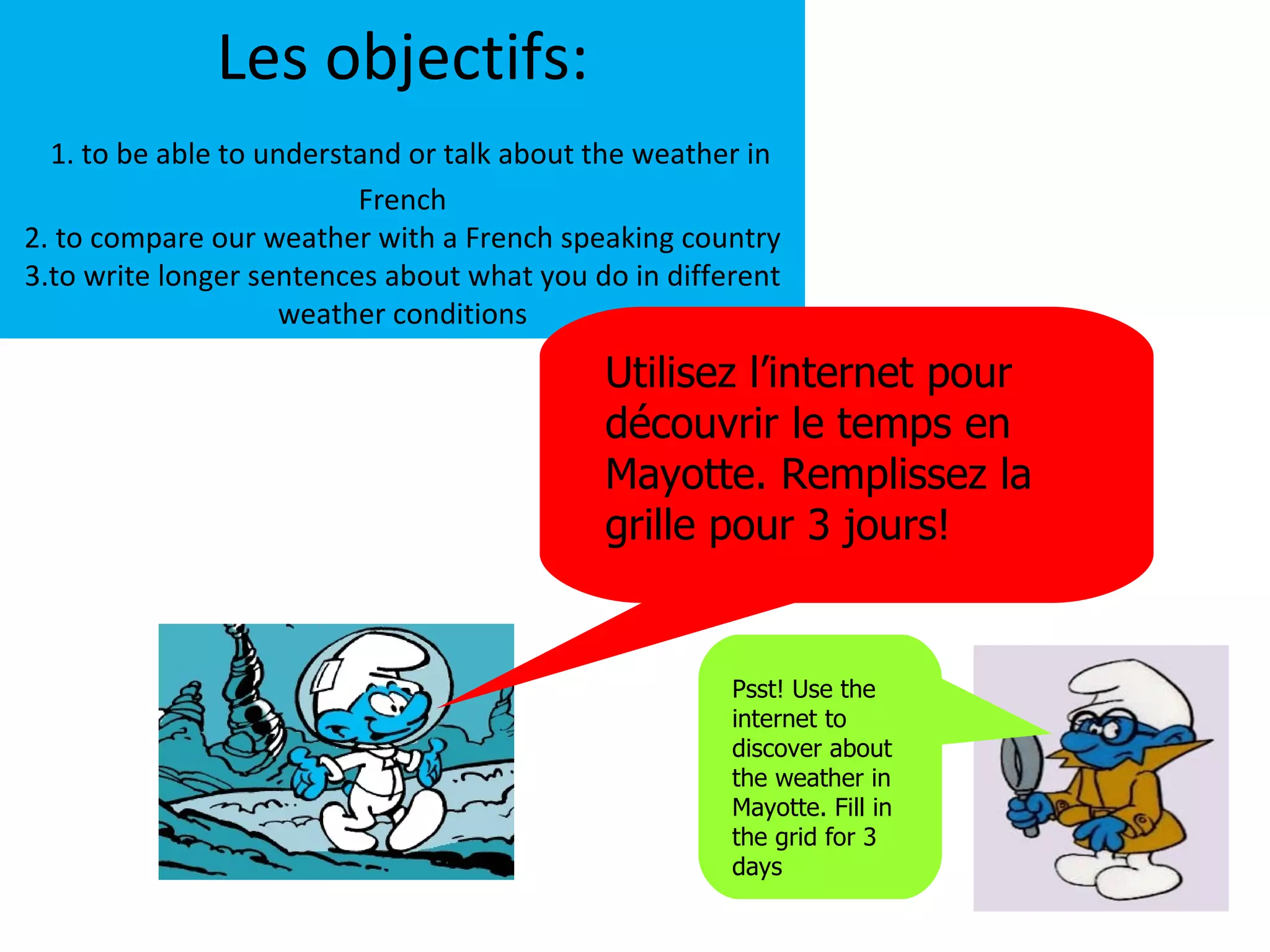 Les objectifs:
  1. to be able to understand or talk about the weather in
                          French
2. to compare our weather with a French speaking country
3.to write longer sentences about what you do in different
                     weather conditions

                                            Utilisez l’internet pour
                                            découvrir le temps en
                                            Mayotte. Remplissez la
                                            grille pour 3 jours!


                                                      Psst! Use the
                                                      internet to
                                                      discover about
                                                      the weather in
                                                      Mayotte. Fill in
                                                      the grid for 3
                                                      days
 