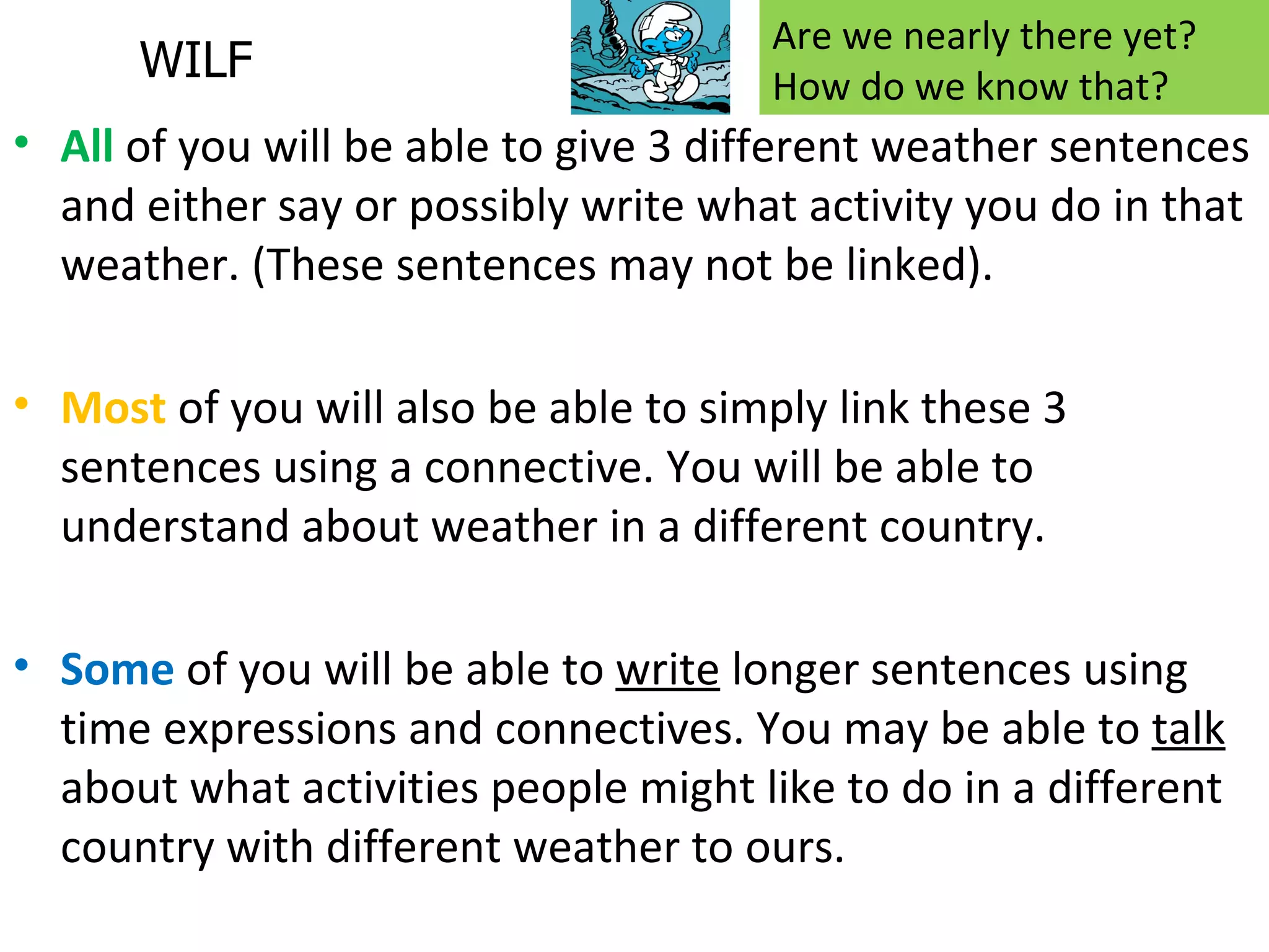 Are we nearly there yet?
      WILF                            How do we know that?
• All of you will be able to give 3 different weather sentences
  and either say or possibly write what activity you do in that
  weather. (These sentences may not be linked).

• Most of you will also be able to simply link these 3
  sentences using a connective. You will be able to
  understand about weather in a different country.

• Some of you will be able to write longer sentences using
  time expressions and connectives. You may be able to talk
  about what activities people might like to do in a different
  country with different weather to ours.
 