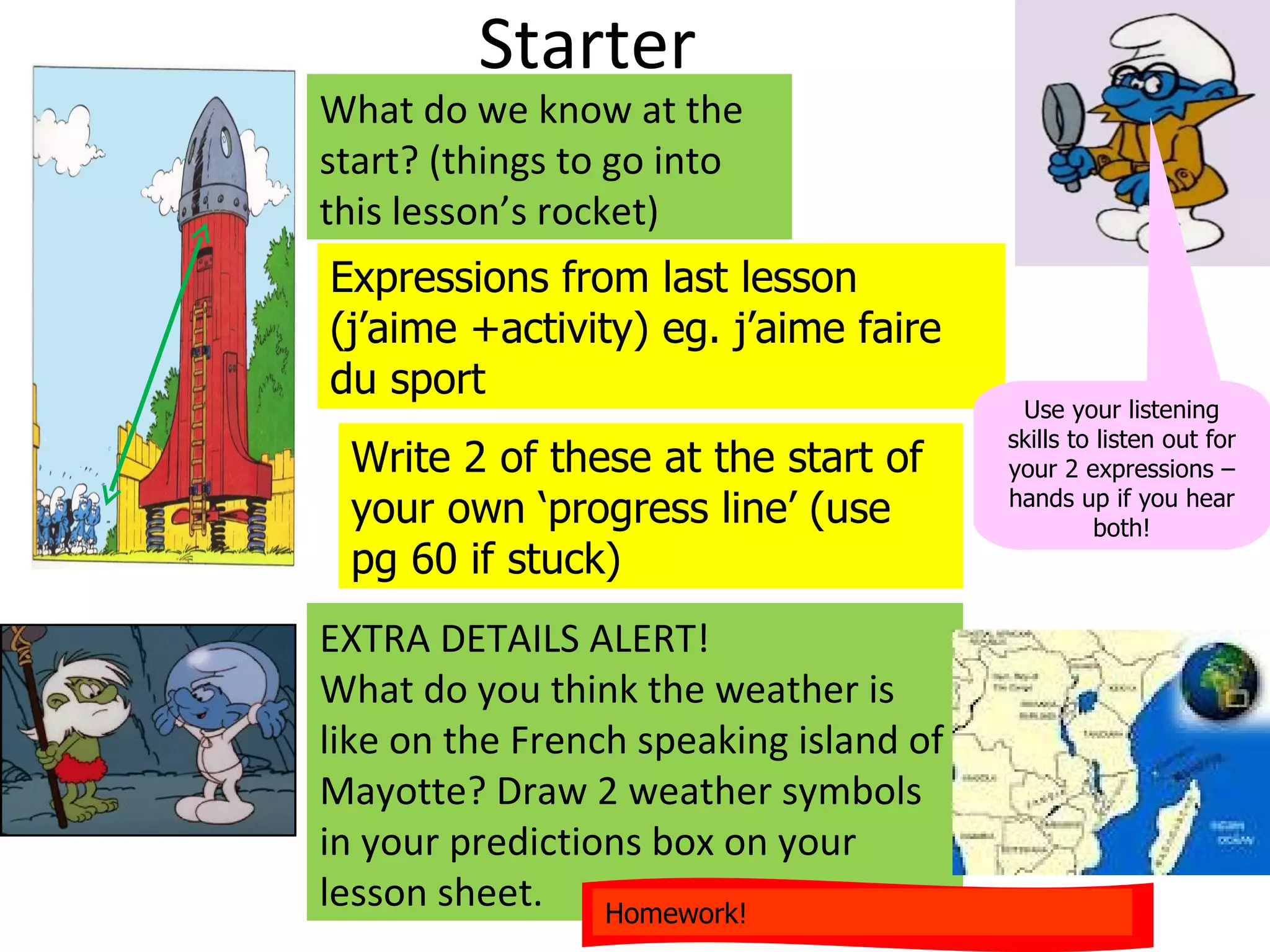 Starter
What do we know at the
start? (things to go into
this lesson’s rocket)
Expressions from last lesson
(j’aime +activity) eg. j’aime faire
du sport
                                         Use your listening
                                        skills to listen out for
 Write 2 of these at the start of       your 2 expressions –
 your own ‘progress line’ (use          hands up if you hear
                                                  both!
 pg 60 if stuck)
EXTRA DETAILS ALERT!
What do you think the weather is
like on the French speaking island of
Mayotte? Draw 2 weather symbols
in your predictions box on your
lesson sheet. Homework!
 