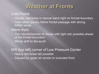 Cold Fronts 
Clouds, rain/snow in narrow band right on frontal boundary 
Clear skies quickly follow frontal passage with strong 
N/NW winds 
Warm front 
Thin clouds/blanket of clouds with light rain possible ahead 
of the frontal boundary 
Winds shift to the south 
NW (top left) corner of Low Pressure Center 
Heavy rain/snow fall possible 
Caused by upper air similar to occluded front 
 