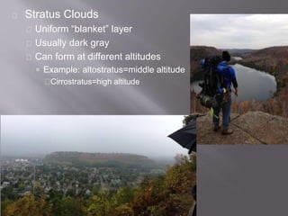 Stratus Clouds 
Uniform “blanket” layer 
Usually dark gray 
Can form at different altitudes 
 Example: altostratus=middle altitude 
Cirrostratus=high altitude 
 