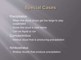 Precipitation 
When the cloud drops get too large to stay 
suspended 
Gives the cloud a new name 
Can be liquid or ice 
Cumulonimbus 
nimbus cloud that is producing precipitation 
Nimbostratus 
Stratus clouds that produce precipitation 
 