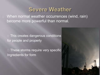 When normal weather occurrences (wind, rain) 
become more powerful than normal. 
This creates dangerous conditions 
for people and property 
These storms require very specific 
Ingredients for form 
 