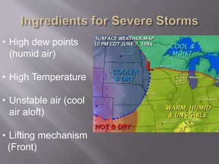 • High dew points 
(humid air) 
• High Temperature 
• Unstable air (cool 
air aloft) 
• Lifting mechanism 
(Front) 
 