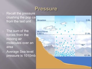 Recall the pressure 
crushing the pop can 
from the last unit 
The sum of the 
forces from the 
moving air 
molecules over an 
area 
Average Sea level 
pressure is 1010mb 
 