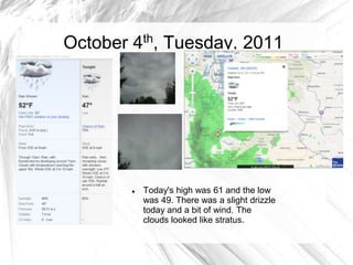 October 4th, Tuesday, 2011




           Today's high was 61 and the low
            was 49. There was a slight drizzle
            today and a bit of wind. The
            clouds looked like stratus.
 