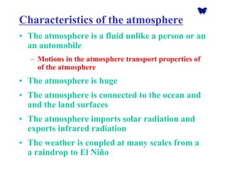 Characteristics of the atmosphere 
•The atmosphere is a fluid unlike a person or an an automobile 
–Motions in the atmosphere transport properties of of the atmosphere 
•The atmosphere is huge 
•The atmosphere is connected to the ocean and and the land surfaces 
•The atmosphere imports solar radiation and exports infrared radiation 
•The weather is coupled at many scales from a a raindrop to El Niño  