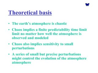 Theoretical basis 
•The earth’s atmosphere is chaotic 
•Chaos implies a finite predictability time limit limit no matter how well the atmosphere is observed and modeled 
•Chaos also implies sensitivity to small perturbations 
•A series of small but precise perturbations might control the evolution of the atmosphereatmosphere  