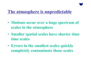 The atmosphere is unpredictable 
•Motions occur over a huge spectrum of scales in the atmosphere 
•Smaller spatial scales have shorter time time scales 
•Errors in the smallest scales quickly completely contaminate those scales  