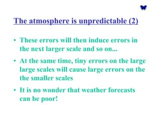 The atmosphere is unpredictable (2) 
•These errors will then induce errors in the next larger scale and so on... 
•At the same time, tiny errors on the large large scales will cause large errors on the the smaller scales 
•It is no wonder that weather forecasts can be poor!  