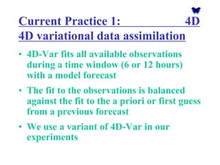 Current Practice 1: 4D 4D variationaldata assimilation 
•4D-Var fits all available observations during a time window (6 or 12 hours) with a model forecast 
•The fit to the observations is balanced against the fit to the a priori or first guess from a previous forecast 
•We use a variant of 4D-Var in our experiments  