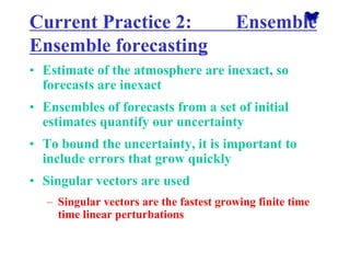 Current Practice 2: Ensemble Ensemble forecasting 
•Estimate of the atmosphere are inexact, so forecasts are inexact 
•Ensembles of forecasts from a set of initial estimates quantify our uncertainty 
•To bound the uncertainty, it is important to include errors that grow quickly 
•Singular vectors are used 
–Singular vectors are the fastest growing finite time time linear perturbations  