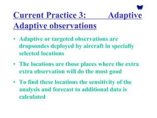 Current Practice 3: Adaptive Adaptive observations 
•Adaptive or targeted observations are dropsondesdeployed by aircraft in specially selected locations 
•The locations are those places where the extra extra observation will do the most good 
•To find these locations the sensitivity of the analysis and forecast to additional data is calculated  