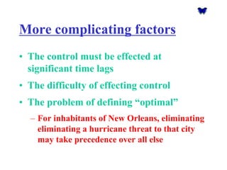 More complicating factors 
•The control must be effected at significant time lags 
•The difficulty of effecting control 
•The problem of defining “optimal” 
–For inhabitants of New Orleans, eliminating eliminating a hurricane threat to that city may take precedence over all else  