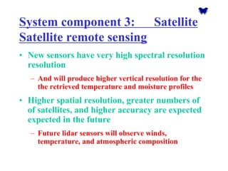 System component 3: Satellite Satellite remote sensing 
•New sensors have very high spectral resolutionresolution 
–And will produce higher vertical resolution for the the retrieved temperature and moisture profiles 
•Higher spatial resolution, greater numbers of of satellites, and higher accuracy are expected expected in the future 
–Future lidarsensors will observe winds, temperature, and atmospheric composition  