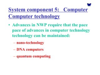 System component 5: Computer Computer technology 
•Advances in NWP require that the pace pace of advances in computer technology technology can be maintained: 
–nano-technology 
–DNA computers 
–quantum computing  